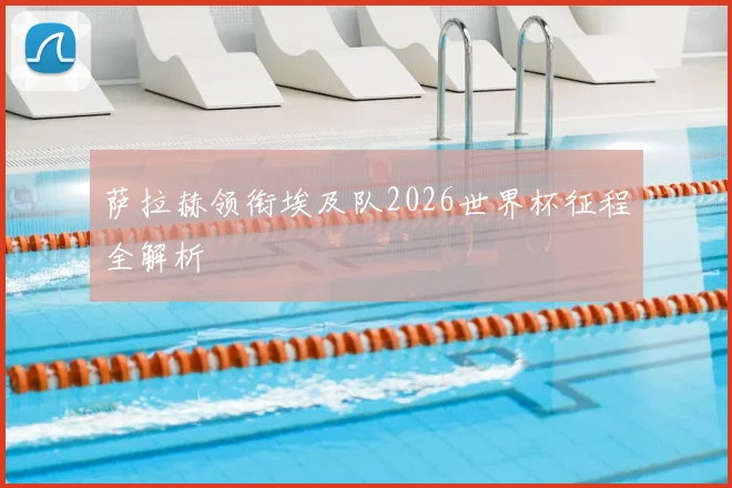 萨拉赫领衔埃及队2026世界杯征程全解析