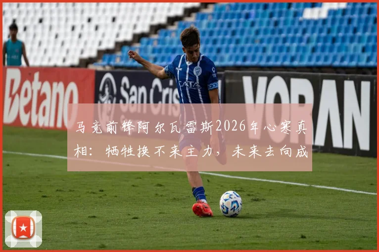 马竞前锋阿尔瓦雷斯2026年心寒真相:牺牲换不来主力,未来去向成疑,西蒙尼战术引发更衣室震动