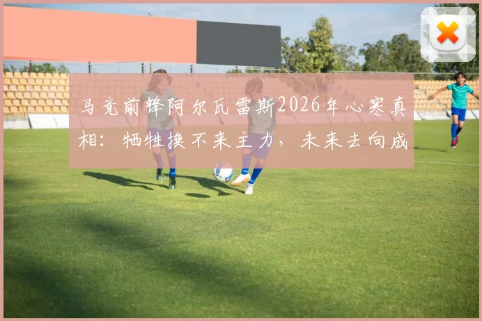 马竞前锋阿尔瓦雷斯2026年心寒真相：牺牲换不来主力，未来去向成疑，西蒙尼战术引发更衣室震动